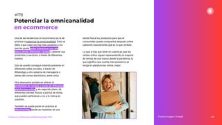 Una de las tendencias en ecommerce es la de
priorizar o potenciar la omnicanalidad. Esto se
debe a que cada vez hay más usuarios a los
que les gusta poder interactuar con una
marca desde diferentes canales y obtener sus
productos o servicios a través de diferentes
medios.
Esto se puede conseguir estando presente en
diferentes redes sociales, a través de
WhatsApp u otro sistema de mensajería o
detrás del correo electrónico, entre otros.
Otra alternativa posible es ofrecer la
posibilidad de compra a través de diferentes
plataformas online y, en segundo plano, de
diferentes tiendas físicas o puntos de venta,
que pueden pertenecer o no a la marca en
cuestión.
También se puede poner en práctica el
showrooming, donde se muestran en una
tienda física los productos para que el
consumidor pueda comprarlos después online
sabiendo exactamente qué es lo que recibirá.
Lo que sí hay que tener en cuenta es que las
ventas online siguen representando la mayoría
de ventas de una marca desde la pandemia, lo
que signiﬁca que cuanta más presencia se
tenga en plataformas online, mejor.
224
Potenciar la omnicanalidad
en ecommerce
Fuente imagen: Freepik
Tendencias y Predicciones de Marketing Digital 2023
#178
 
