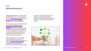 El recommerce consiste en la compra y venta
de cosas nuevas o usadas y es una práctica
que se ha popularizado, sobre todo, desde que
hay cierta preocupación por el medio
ambiente y más consciencia ambiental.
Aunque muchas marcas, sobre todo dentro del
sector textil, han empezado a utilizar
materiales orgánicos, sostenibles y
reciclados para elaborar sus productos, cada
vez hay más consumidores que apuestan por
la compra de segunda mano. Además de ser
una acción mucho más respetuosa con el
medio ambiente, también es una forma de
comprar a precios más asequibles.
Estos nuevos hábitos de consumo y esta
nueva mentalidad hace que una de las
tendencias en ecommerce para 2023 sea la de
darle una segunda vida a los productos,
poniéndolos a precios más bajos en
plataformas como ThredUp, Poshmark o eBay,
entre otras. Además, el recommerce no se
aplica solo a minoristas o a pequeñas
empresas, ya que hay grandes marcas que han
empezado a incluirlo en sus estrategias de
ventas.
228
Recommerce
Fuente imagen: Freepik
Tendencias y Predicciones de Marketing Digital 2023
#182
 