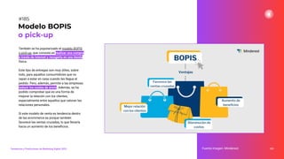 También se ha popularizado el modelo BOPIS
o pick-up, que consiste en realizar una compra
a través de internet y recogerla en una tienda
física.
Este tipo de entregas son muy útiles, sobre
todo, para aquellos consumidores que no
vayan a estar en casa cuando les llegue el
pedido. Pero, además, permite a las empresas
reducir los costes de envío. Además, se ha
podido comprobar que es una forma de
mejorar la relación con los clientes,
especialmente entre aquellos que valoran las
relaciones personales.
Si este modelo de venta es tendencia dentro
de las ecommerce es porque también
favorece las ventas cruzadas, lo que llevaría
hacia un aumento de los beneﬁcios.
231
Modelo BOPIS
o pick-up
Fuente imagen: Minderest
Tendencias y Predicciones de Marketing Digital 2023
#185
 