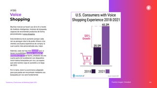 Muchas marcas ya hacen uso de la IA a través
de chatbots inteligentes, motores de búsqueda
capaces de recomendar productos de forma
personalizada o voice shopping.
Esta tendencia irá en aumento porque cada
vez se persigue más lo de poder ofrecer a los
clientes una buena experiencia de compra, la
cual cuanto más personalizada sea, mejor.
Además, cada vez hay más usuarios que, si
tienen la posibilidad, compran mediante la
búsqueda por voz. De hecho, alrededor de una
cuarta parte de la población con dispositivo
móvil realiza búsquedas por voz y se espera
que este número vaya en aumento a lo largo
del 2023.
Por lo tanto, tener tu ecommerce adaptado
para que pueda ser encontrado mediante una
búsqueda por voz será fundamental.
232
Voice
Shopping
Fuente imagen: Voicebot
Tendencias y Predicciones de Marketing Digital 2023
#186
 