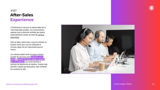 Y, ﬁnalmente, el servicio al cliente debe ser lo
más impecable posible. Los consumidores
esperan que la atención recibida sea buena,
especialmente cuando se trata del servicio
post-venta.
Esto se debe, sobre todo, a que los clientes no
quieren sentir que, una vez realizada la
compra, dejan de ser importantes para la
marca.
Los clientes deben tener el mayor número
posible de opciones para contactar con la
marca y resolver de forma rápida cualquier
tipo de incidencia, así como facilitar el
proceso de devolución al máximo. Cuanto más
sencilla y rápida sea esta parte, más conﬁarán
los usuarios en ella.
233
After-Sales
Experience
Fuente imagen: Pexels
Tendencias y Predicciones de Marketing Digital 2023
#187
 