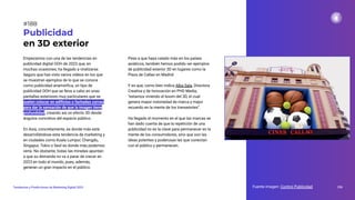 Empezamos con una de las tendencias en
publicidad digital OOH de 2023 que, en
muchas ocasiones, ha llegado a viralizarse.
Seguro que has visto varios vídeos en los que
se muestran ejemplos de lo que se conoce
como publicidad anamórﬁca, un tipo de
publicidad OOH que se lleva a cabo en unas
pantallas exteriores muy particulares que se
suelen colocar en ediﬁcios o fachadas curvas
para dar la sensación de que la imagen tiene
profundidad, creando así un efecto 3D desde
ángulos concretos del espacio público.
En Asía, concretamente, es donde más está
desarrollándose esta tendencia de marketing y
en ciudades como Kuala Lumpur, Chengdu,
Singapur, Tokio o Seúl es donde más podemos
verla. No obstante, todas las miradas apuntan
a que su demanda no va a parar de crecer en
2023 en todo el mundo, pues, además,
generan un gran impacto en el público.
Publicidad
en 3D exterior
Pese a que haya calado más en los países
asiáticos, también hemos podido ver ejemplos
de publicidad exterior 3D en lugares como la
Plaza de Callao en Madrid.
Y es que, como bien indica Alba Sala, Directora
Creativa y de Innovación en PHD Media,
“estamos viviendo el boom del 3D, el cual
genera mayor notoriedad de marca y mejor
recuerdo en la mente de los transeúntes”.
Ha llegado el momento en el que las marcas se
han dado cuenta de que la repetición de una
publicidad no es la clave para permanecer en la
mente de los consumidores, sino que son las
ideas potentes y poderosas las que conectan
con el público y permanecen.
Fuente imagen: Control Publicidad 236
Tendencias y Predicciones de Marketing Digital 2023
#188
 