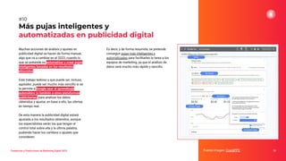 Muchas acciones de análisis y ajustes en
publicidad digital se hacen de forma manual,
algo que va a cambiar en el 2023, cuando lo
que se pretende es automatizar y crear pujas
inteligentes basadas en los resultados
obtenidos.
Este trabajo tedioso y que puede ser, incluso,
agotador, puede ser mucho más sencillo si se
le permite a Google usar el aprendizaje
automático (o también a otras plataformas
publicitarias) para analizar los datos
obtenidos y ajustar, en base a ello, las ofertas
en tiempo real.
De esta manera la publicidad digital estará
ajustada a los resultados obtenidos, aunque
los especialistas serán los que tengan el
control total sobre ella y la última palabra,
pudiendo hacer los cambios o ajustes que
consideren.
Más pujas inteligentes y
automatizadas en publicidad digital
Fuente imagen: CrackPPC 24
#10
Tendencias y Predicciones de Marketing Digital 2023
Es decir, y de forma resumida, se pretende
conseguir pujas más inteligentes y
automatizadas para facilitarles la tarea a los
equipos de marketing, ya que el análisis de
datos será mucho más rápido y sencillo.
 