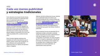 Como decíamos al principio de este artículo,
por un lado encontramos la publicidad OOH,
que es la publicidad tradicional que
encontramos en la calle, como por ejemplo,
carteles, y luego está la publicidad DOOH o
publicidad OOH no tradicional, que surge
cuando se incluyen elementos digitales a la
publicidad exterior. Una de las tendencias de
2023 será el crecimiento de esta última en
detrimento de la anterior, algo que se puede
apreciar debido al crecimiento en el uso en las
calles de pantallas LED o carteles 3D, entre
otros.
Estos formatos digitales exteriores han
resultado ser mucho más atractivos para el
público y llamar mucho más su atención, ya
que, a diferencia de la publicidad OOH
tradicional, estos son capaces de reproducir
vídeos o imágenes.
Cada vez menos publicidad
y estrategias tradicionales
Fuente imagen: Pexels 240
Tendencias y Predicciones de Marketing Digital 2023
#192
Además, otra de las diferencias es que, mientras
que la publicidad tradicional exterior solo
permite la proyección de un anuncio (hasta que
se vuelva a cambiar pasado un tiempo, si es que
se cambia), la publicidad DOOH es capaz de
reproducir un carrusel de anuncios, ofreciendo
así diferente contenido a los espectadores y
consiguiendo que pasen más tiempo mirando la
publicidad.
Estas novedosas formas de publicidad OOH no
tradicional se están comenzado a extender
mucho más allá de las aceras, adentrándose en
todo tipo de lugares como los centros
comerciales, los gimnasios, las salas de espera,
las VTC e, incluso, en ascensores. A día de hoy,
el formato más utilizado en estos lugares son
las pantallas, pero a medida que se vayan
asentando en el mundo publicitario, se
popularizarán nuevas opciones.
 