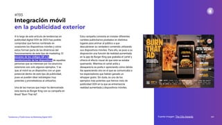 A lo largo de este artículo de tendencias en
publicidad digital OOH de 2023 has podido
comprobar que hemos nombrado en
ocasiones los dispositivos móviles y cómo
estos forman parte de las dinámicas del
funcionamiento de este tipo de marketing. El
escaneo de los códigos QR o la
monitorización de los dispositivos de aquellas
personas que se interesan por los anuncios
exteriores son solo algunos ejemplos. Y es
que, el móvil es un dispositivo con un gran
potencial dentro de este tipo de publicidad,
pues se pueden idear estrategias muy
potentes y prometedoras al utilizarlos.
Una de las marcas que mejor ha demostrado
esta teoría es Burger King con su campaña en
Brasil “Burn That Ad”.
Integración móvil
en la publicidad exterior
Esta campaña consistía en instalar diferentes
carteles publicitarios pixelados en distintos
lugares para animar al público a que
descubrieran su verdadero contenido utilizando
sus dispositivos móviles. Para ello, se puso a su
disposición una función de realidad aumentada
en la app de Burger King que grababa el cartel y
ofrecía el efecto visual de que este se estaba
quemando. Mientras el cartel ardía y
desaparecía se podía ir apreciando cómo detrás
iba apareciendo otro en el que se comunicaba a
los espectadores que habían ganado un
whopper gratis. Sin duda, es uno de los
ejemplos más potentes que hemos visto de
publicidad OOH en la que se entremezcla
realidad aumentada y dispositivos móviles.
Fuente imagen: The Clio Awards 241
Tendencias y Predicciones de Marketing Digital 2023
#193
 