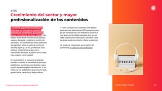 Tendencias y Predicciones de Marketing Digital 2023
Crecimiento del sector y mayor
profesionalización de los contenidos
Y como cualquier otro contenido, este deberá
pasar por una optimización SEO para posicionar,
ya que no basta solo con ofrecerle al usuario lo
que quiere en la calidad esperada, sino que se
debe proporcionar información suﬁciente como
para que pueda encontrarlo y llame su atención.
Se puede ver claramente, que el sector del
podcasting es cada vez más profesional.
Fuente imagen: Freepik 246
#196
La creciente popularidad del podcast ha
hecho que sea necesaria la creación y
desarrollo de herramientas que permitan
ofrecer un contenido de mayor calidad. Esto
implica tener desde micrófonos de podcast
capaces de captar y registrar el sonido con
precisión y sin interferencias hasta softwares
que permitan editar el audio de una forma
sencilla, rápida y, a la vez, profesional. Esta
parte es fundamental, ya que con el
crecimiento del sector el público se ha vuelto
más exigente con la calidad.
El crecimiento en el consumo de podcast
también ha creado la necesidad de que haya
plataformas que sirvan para alojarlos y para
que los usuarios puedan reproducirlos. Y, de
hecho, ya hay plataformas que lo hacen todo,
grabar, editar, transcribir y alojar podcast.
 