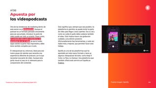 Tendencias y Predicciones de Marketing Digital 2023
Apuesta por
los videopodcasts
Esto signiﬁca que, siempre que sea posible y la
plataforma lo permita, se puede incluir la parte
de vídeo para llegar a esos oyentes. Eso sí, tal y
como se cuida el audio debe cuidarse también
el vídeo. Esto implica hacer una grabación
cuidada y una edición posterior.
Afortunadamente hay herramientas, y cada vez
habrá más y mejores, que permiten hacer este
trabajo.
Spotify es una de las plataformas que ha
apostado por este nuevo formato y tiene ya
algunos víieopodcast de éxito, como Keep It
Cutre, La Pija y La Quinqui. Una plataforma que
también ofrece este servicio en España es
Podimo.
Fuente imagen: Spotify 248
#198
Otra de las tendencias de marketing dentro de
este sector es el videopodcast. Aunque el
podcast es un formato pensado únicamente
para ser escuchado, introducir la parte de
vídeo puede ser todo un acierto. Pese a esto,
el contenido debe poder entenderse sin
necesidad de ver el vídeo, ya que el audio
sigue siendo la parte más importante y debe
tener sentido completo por sí solo.
El videopodcast es, entonces, ideal para ese
nuevo grupo de oyentes que necesita una
experiencia diferente de podcast y en la que
necesitan esa parte de vídeo. Aunque esta
parte visual no sea, en sí, relevante para la
comprensión del contenido.
 
