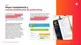 La popularidad de los podcast ha hecho que
las marcas tengan que esforzarse más para
destacar entre la competencia creando
contenido original y exclusivo. De hecho, las
mismas plataformas de podcast se enfrenten
a una dura competencia, ya que cada vez hay
más.
Podcast Insights enumeró las plataformas
más populares del 2022 y, entre ellas,
aparecían Buzzsprout, bCast, Podbean,
Transistor, Castos, RSS.com, Resonate y
Captivate, pero ahora en España ha llegado
Podimo, que espera convertirse en una de las
más populares del 2023. De hecho, ha
empezado con una estrategia de inﬂuencers
bastante potente en la que ofrece hasta 60
días gratuitos a todos los nuevos suscriptores.
Además, incluye podcast de personajes
públicos de renombre y tiene un amplio
catálogo de audiolibros.
Mayor competencia y
nuevas plataformas de podcasting
Fuente imagen: Podcast Insights 249
#199
Tendencias y Predicciones de Marketing Digital 2023
Así que, en general, podemos resumir este punto
con que las marcas deben esforzarse en crear
un contenido original, llamativo y exclusivo,
mientras las plataformas de podcasting deben
lanzar ofertas atractivas y luchar por tener
disponible el mejor contenido posible.
 