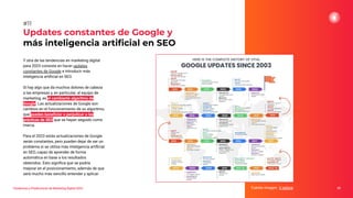 Y otra de las tendencias en marketing digital
para 2023 consiste en hacer updates
constantes de Google e introducir más
inteligencia artiﬁcial en SEO.
Si hay algo que da muchos dolores de cabeza
a las empresas y, en particular, al equipo de
marketing, es el cambiante algoritmo de
Google. Las actualizaciones de Google son
cambios en el funcionamiento de su algoritmo,
que pueden beneﬁciar o perjudicar a las
prácticas de SEO que se hayan seguido como
marca.
Para el 2023 estás actualizaciones de Google
serán constantes, pero pueden dejar de ser un
problema si se utiliza más inteligencia artiﬁcial
en SEO, capaz de aprender de forma
automática en base a los resultados
obtenidos. Esto signiﬁca que se podría
mejorar en el posicionamiento, además de que
será mucho más sencillo entender y aplicar.
Updates constantes de Google y
más inteligencia artiﬁcial en SEO
Fuente imagen: V-xplore 25
#11
Tendencias y Predicciones de Marketing Digital 2023
 