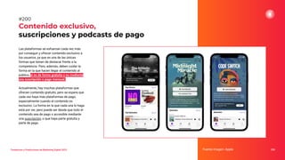 Tendencias y Predicciones de Marketing Digital 2023
Contenido exclusivo,
suscripciones y podcasts de pago
250
#200
Las plataformas se esfuerzan cada vez más
por conseguir y ofrecer contenido exclusivo a
los usuarios, ya que es una de las únicas
formas que tienen de destacar frente a la
competencia. Pero, además, deben cuidar la
forma en la que hacen llegar el contenido al
público, si es de forma gratuita o es mediante
una suscripción o pago mensual.
Actualmente, hay muchas plataformas que
ofrecen contenido gratuito, pero se espera que
cada vez haya más plataformas de pago,
especialmente cuando el contenido es
exclusivo. La forma en la que cada una lo haga
está por ver, pero puede ser desde que todo el
contenido sea de pago o accesible mediante
una suscripción, o que haya parte gratuita y
parte de pago.
Fuente imagen: Apple
 