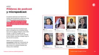 Tendencias y Predicciones de Marketing Digital 2023
Píldoras de podcast
y micropodcast
Fuente imagen: Google & TikTok 252
#202
Un podcast suele durar una media de 35
minutos aproximadamente, aunque ya los hay
que llegan y superan los 60 minutos. En
cambio, cuando hablamos de píldoras de
podcast o micropodcast nos referimos a
aquellos que tienen una duración máxima de
10 minutos.
Este formato más breve de podcast surge
junto a la tendencia a los contenidos breves
que se ven en TikTok, Instagram y otras redes
sociales. La idea es conseguir que los
usuarios puedan consumir mucho contenido
en poco tiempo y que este se adapte mejor al
día a día de los usuarios.
Debido a su corta duración, en un
micropodcast se debe dar la información de
una forma mucho más clara y directa de lo
que se haría en un podcast, haciendo uso,
incluso, de la creatividad.
 