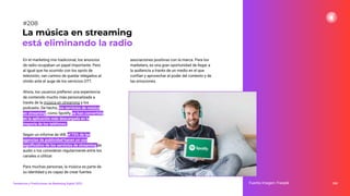 En el marketing mix tradicional, los anuncios
de radio ocupaban un papel importante. Pero
al igual que ha ocurrido con los spots de
televisión, van camino de quedar relegados al
olvido ante el auge de los servicios OTT.
Ahora, los usuarios preﬁeren una experiencia
de contenido mucho más personalizada a
través de la música en streaming y los
podcasts. De hecho, los servicios de música
en streaming, como Spotify, se han convertido
en la aplicación más descargada en la
mayoría de los teléfonos.
Según un informe de IAB, el 73% de las
agencias de publicidad hacen un uso
signiﬁcativo de los servicios de streaming de
audio o los consideran regularmente entre los
canales a utilizar.
Para muchas personas, la música es parte de
su identidad y es capaz de crear fuertes
asociaciones positivas con la marca. Para los
marketers, es una gran oportunidad de llegar a
la audiencia a través de un medio en el que
confían y aprovechar el poder del contexto y de
las emociones.
260
La música en streaming
está eliminando la radio
Fuente imagen: Freepik
Tendencias y Predicciones de Marketing Digital 2023
#208
 