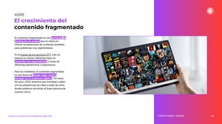 El contenido fragmentado es una estrategia de
distribución de medios que se centra en
ofrecer recopilaciones de contenido diseñado
para audiencias muy segmentadas.
En el mundo de los servicios OTT, esto se
traduce en ofrecer diferentes tipos de
contenido muy especializado a través de
diferentes plataformas o dispositivos.
Para los marketers, el contenido segmentado
es una forma de alinear mejor nuestro
mensaje con la audiencia objetivo. Por tanto,
de cara a 2023, tenemos que investigar cuáles
son las plataformas de vídeo y audio de nicho
donde podemos encontrar al buyer persona de
nuestra marca.
261
El crecimiento del
contenido fragmentado
Fuente imagen: Vplayed
Tendencias y Predicciones de Marketing Digital 2023
#209
 
