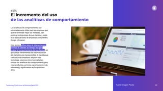 Las analíticas de comportamiento son
extremadamente útiles para las empresas que
quieran entender mejor los intereses, pain
points y motivaciones de sus clientes, y están
en la base del éxito de empresas como Netﬂix,
Google y Amazon.
Esta técnica utiliza datos de interacciones y
eventos de clientes en tiempo real para
evaluar el comportamiento de los clientes, así
que utilizar herramientas de automatización
del marketing es imprescindible. A medida que
cada vez más empresas adoptan esta
tecnología, veremos cómo los marketers
utilizan las analíticas de comportamiento para
crear productos, servicios y promociones más
relevantes y signiﬁcativos en los próximos
años.
El incremento del uso
de las analíticas de comportamiento
Fuente imagen: Pexels 269
Tendencias y Predicciones de Marketing Digital 2023
#215
 