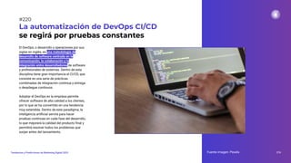 El DevOps, o desarrollo y operaciones por sus
siglas en inglés, es una metodología de
desarrollo de software centrada en la
comunicación, la colaboración y la
integración entre desarrolladores de software
y profesionales de sistemas. Dentro de esta
disciplina tiene gran importancia el CI/CD, que
consiste en una serie de prácticas
combinadas de integración continua y entrega
o despliegue continuos.
Adoptar el DevOps en la empresa permite
ofrecer software de alta calidad a los clientes,
por lo que se ha convertido en una tendencia
muy extendida. Dentro de este paradigma, la
inteligencia artiﬁcial servirá para hacer
pruebas continuas en cada fase del desarrollo,
lo que mejorará la calidad del producto ﬁnal y
permitirá resolver todos los problemas que
surjan antes del lanzamiento.
La automatización de DevOps CI/CD
se regirá por pruebas constantes
Fuente imagen: Pexels 274
Tendencias y Predicciones de Marketing Digital 2023
#220
 
