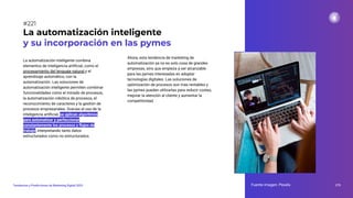 La automatización inteligente combina
elementos de inteligencia artiﬁcial, como el
procesamiento del lenguaje natural y el
aprendizaje automático, con la
automatización. Las soluciones de
automatización inteligente permiten combinar
funcionalidades como el minado de procesos,
la automatización robótica de procesos, el
reconocimiento de caracteres y la gestión de
procesos empresariales. Gracias al uso de la
inteligencia artiﬁcial, se aplican algoritmos
para automatizar y perfeccionar
constantemente los procesos y ﬂujos de
trabajo, interpretando tanto datos
estructurados como no estructurados.
La automatización inteligente
y su incorporación en las pymes
Fuente imagen: Pexels 275
Tendencias y Predicciones de Marketing Digital 2023
#221
Ahora, esta tendencia de marketing de
automatización ya no es solo cosa de grandes
empresas, sino que empieza a ser alcanzable
para las pymes interesadas en adoptar
tecnologías digitales. Las soluciones de
optimización de procesos son más rentables y
las pymes pueden utilizarlas para reducir costes,
mejorar la atención al cliente y aumentar la
competitividad.
 