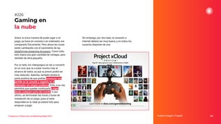 Antes, la única manera de poder jugar a un
juego, ya fuera en consola o en ordenador, era
compararlo físicamente. Pero ahora las cosas
están cambiando con el nacimiento de las
plataformas streaming de juegos. Como todo,
esto traerá una gran cantidad de ventajas, pero
también de letra pequeña.
Por un lado, los videojuegos se van a convertir
en un ocio que va a estar mucho más al
alcance de todos, ya que su precio podrá ser
más reducido. Además, también tendrá la
parte positiva de que podrás comenzar una
partida en la consola y seguirla en el
ordenador sin ningún problema. Esto, a su vez,
permitirá que puedas continuarla y jugar
desde cualquier parte del mundo. Y, por
último, se terminarán las horas y horas de
instalación de un juego, pues al estar
disponible en la nube ya estará listo para
empezar a jugar.
Gaming en
la nube
Fuente imagen: Freepik 282
#226
Tendencias y Predicciones de Marketing Digital 2023
Sin embargo, por otro lado, la conexión a
internet deberá ser muy buena, y no todos los
usuarios disponen de una.
 