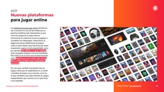 Tendencias y Predicciones de Marketing Digital 2023
Nuevas plataformas
para jugar online
Fuente imagen: 3D Juegos PC 283
#227
Las plataformas para jugar online también se
van a convertir en una de las tendencias en
gaming marketing más interesantes, ya que
como los juegos en la nube vienen a
revolucionar la manera en la que se jugaban y
concebían los videojuegos. Hasta ahora, la
hegemonía de las plataformas de juegos
online la tenía Steam, pero hay otras que están
empezando a ganar mucha popularidad, como
por ejemplo GOG debido a su gran catálogo,
tanto de juegos antiguos como de novedades.
Pero GOG no es el único que se está haciendo
notar, plataformas como Origin, Epic Games
Store o UPlay también están empezando a
despuntar.
Por otro lado, también hay plataformas de
juegos online que se especializan en un estilo
o temática de juegos muy concreto, como es
el caso de Roblox, que está centrado en juegos
independientes que cuentan con un gran éxito
a sus espaldas.
 