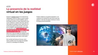 Tendencias y Predicciones de Marketing Digital 2023
La presencia de la realidad
virtual en los juegos
Puedes colaborar con gamers populares o con
creadores de contenido de este sector para que
jueguen a este tipo de juegos mientras tu marca
les apoya promocionándoles.
Fuente imagen: ADSLZone 285
#229
Aunque la realidad virtual en el mundo de los
videojuegos todavía es algo a lo que le queda
un gran camino por recorrer (debido a que la
tecnología necesita un mayor desarrollo), poco
a poco podemos ir viendo cómo hay cada vez
más juegos de realidad virtual. Hasta hace no
mucho poca gente podía acceder a este tipo
de ocio debido a que presentaba unos costes
muy elevados, pero los juegos de realidad
virtual cada vez son más asequibles y están al
alcance de un mayor público. Es por esto
último por lo que los juegos de realidad virtual
se han convertido en una de las tendencias en
gaming marketing, sobre todo a nivel online.
Son muchas las formas en las que, como
marca, puedes incluir los juegos de realidad
virtual en tu estrategia de marketing.
 