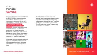 Los juegos ﬁtness son una de las tendencias
en gaming marketing más innovadoras y
sorprendentes. Si pensabas que los
videojuegos no tenían nada que ver con la
actividad física y el deporte, te equivocabas.
Los ﬁtness games se basan en la
combinación de movimiento físico y
videojuegos, donde los usuarios tienen que
realizar movimientos que eleven sus
pulsaciones, que pongan a prueba su
ﬂexibilidad o su fuerza para poder ganar la
partida. Pero esto no es nada nuevo, seguro
que recuerdas la Wii y sus múltiples juegos
deportivos o el polémico Pokemon Go.
Sin embargo, ahora han resurgido para volver
a ganarse a ese público no tan aﬁcionado a
los videojuegos tradicionales, pero sí a la
actividad física o que se preocupa por su
salud.
Fitness
Gaming
Fuente imagen: The Smart Local & Marca 286
#230
Tendencias y Predicciones de Marketing Digital 2023
De hecho, esa es una de las cosas más
positivas de los ﬁtness games para las marcas,
la posibilidad de poder llegar con el gaming
marketing a un público al que nunca imaginaron
que llegarían con los videojuegos, como las
familias, las personas adultas o aquellos nada
aﬁcionados a las consolas.
 