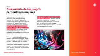 Tendencias y Predicciones de Marketing Digital 2023
Crecimiento de los juegos
centrados en mujeres
Los juegos favoritos de las mujeres suelen ser
los de ingenio y estrategia, seguidos de los de
resolución de problemas y enigmas.
Promocionarse en plataformas que ofrezcan
este tipo de juegos puede ser una gran
herramienta para potenciar tu marca si esta está
orientada al público femenino.
Fuente imagen: Feminacida 287
#231
Tradicionalmente, el mundo de los
videojuegos no ha sido precisamente
femenino. Sin embargo, al igual que ha
ocurrido con los ﬁtness games, los cuales han
conseguido que se pueda hacer gaming
marketing para llegar a otro tipo de público,
cada vez hay más mujeres interesadas en
este ámbito, sobre todo en lo que respecta a
los juegos móviles. Y es que, ellas utilizan
más estos dispositivos para jugar a
videojuegos en comparación con otros como
las consolas.
Esta es una oportunidad que las marcas
centradas en el público femenino no pueden
desaprovechar, ya que casi el 50% del público
que juega a juegos de móvil son mujeres.
Además, ellas también son más propensas a
compartir sus experiencias en plataformas
como Facebook, generando así comunidades
muy importantes.
 