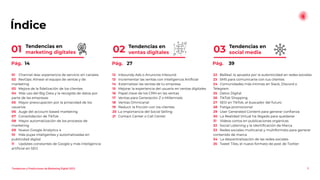 Índice
01 Channel-less: experiencia de servicio sin canales
02 RevOps: Alinear el equipo de ventas y de
marketing
03 Mejora de la ﬁdelización de los clientes
04 Más uso del Big Data y la recogida de datos por
parte de las empresas
05 Mayor preocupación por la privacidad de los
usuarios
06 Auge del account-based marketing
07 Consolidación de TikTok
08 Mayor automatización de los procesos de
marketing
09 Nuevo Google Analytics 4
10 Más pujas inteligentes y automatizadas en
publicidad digital
11 Updates constantes de Google y más inteligencia
artiﬁcial en SEO
12 Inboundy Ads o Anuncios Inbound
13 Incrementar las ventas con Inteligencia Artiﬁcial
14 Externalizar las ventas de tu empresa
15 Mejorar la experiencia del usuario en ventas digitales
16 Papel clave de los CRM en las ventas
17 Ventas para Generación Z o Millennials
18 Ventas Omnicanal
19 Reducir la fricción con los clientes
20 La importancia del Social Selling
21 Contact Center o Call Center
Tendencias en
social media
22 BeReal: la apuesta por la autenticidad en redes sociales
23 SMS para comunicarte con tus clientes
24 Comunidades más íntimas en Slack, Discord o
Telegram
25 Detox Digital
26 TikTok Shopping
27 SEO en TikTok, el buscador del futuro
28 Fatiga promocional
29 User Generated Content para generar conﬁanza
30 La Realidad Virtual ha llegado para quedarse
31 Vídeos cortos en publicaciones orgánicas
32 Social Listening y la Identiﬁcación de Marca
33 Redes sociales multicanal y multiformato para generar
contenido de marca
34 La descentralización de las redes sociales
35 Tweet Tiles, el nuevo formato de post de Twitter
03
3
Tendencias y Predicciones de Marketing Digital 2023
Tendencias en
ventas digitales
02
Tendencias en
marketing digitales
01
Pág. 14 Pág. 27 Pág. 39
 