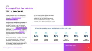 Una de las formas con la que las empresas
pretenden mejorar el proceso de ventas es a
través de la subcontratación o la
externalización de estas.
Si hay un equipo dedicado exclusivamente en
esta tarea, todos los esfuerzos de este se
centrarán en ella, por lo que los resultados
pueden ser mejores. Es decir, se trata de un
equipo dedicado a la identiﬁcación de clientes
potenciales, a la comercialización a través de
diferentes plataformas, con la idea de llegar a
diferentes segmentos, y a la conversión, lo
que podría reﬂejarse en un aumento de las
ventas.
Además, normalmente, cuando se externalizan
las ventas de una empresa, el pago es por
rendimiento, lo que le permite a la marca
ahorrar costes, especialmente en caso de que
los resultados no sean los esperados. Esto, a
su vez, mantiene al equipo motivado,
Externalizar las ventas
de tu empresa
#14
ya que cuanto mejores sean los resultados,
mayores serán los beneﬁcios.
A todo esto hay que sumarle que muchas
empresas, sobre todo las pequeñas, suelen
crecer de forma rápida utilizando este recurso.
Tendencias y Predicciones de Marketing Digital 2023 30
Fuente imagen: Clutch
 