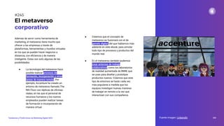 Además de servir como herramienta de
marketing, el metaverso tiene mucho que
ofrecer a las empresas a través de
plataformas, herramientas y mundos virtuales
en los que se pueden hacer negocios a
distancia, con eﬁciencia y de manera
inteligente. Estas son solo algunas de las
posibilidades:
● La tecnología del metaverso hace
posible realizar procesos de
formación, incorporación y otras
tareas de manera remota. Por
ejemplo, Accenture ha creado un
entorno de metaverso llamado The
Nth Floor con réplicas de oﬁcinas
reales, en las que el personal de
recursos humanos y los nuevos
empleados pueden realizar tareas
de formación e incorporación de
manera virtual.
El metaverso
corporativo
Fuente imagen: Linkendin 305
Tendencias y Predicciones de Marketing Digital 2023
#245
● Creemos que el concepto de
metaverso se fusionará con el de
gemelo digital, del que hablamos más
adelante en este ebook, para simular
todo tipo de procesos y productos del
mundo real.
● En el metaverso también podemos
crear entornos de trabajo
colaborativos, como los laboratorios
de realidad aumentada de BMW, que
se usan para diseñar y prototipar
productos nuevos. Creemos que este
tipo de entornos se harán cada vez
más populares a medida que los
equipos investigan nuevas maneras
de trabajar en remoto a la vez que
interactúan con sus compañeros.
 