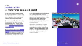 La web 2.0 nos enseñó el inmenso poder de
las redes sociales. Y es que al igual que ocurre
en la vida real, las personas queremos usar el
entorno digital para mostrarnos a nosotros
mismos y relacionarnos con los demás.
En el metaverso, esta función de interacción y
comunicación es más realista y con más
posibilidades que nunca. Por tanto, cuando
pensemos en cómo usar el metaverso con
marcas, tenemos que pensar en él ante todo
como una red social.
Para los habitantes del metaverso, las marcas
ofrecen productos y servicios que enriquecen
su mundo y les hacen sentir protagonistas de
su historia. Ya hemos visto ejemplos de uso
muy interesantes, como en el caso de Vans.
Socialización:
el metaverso como red social
En 2021, esta marca de ropa y calzado deportivo
creó un skate park dentro del metaverso,
inspirado en ubicaciones reales de Londres y
California. Todos los usuarios pueden ir ahí para
practicar con sus skates, hacer trucos y
completar misiones. A cambio, reciben
monedas especiales que les permiten comprar
artículos exclusivos.
Además, Vans también dispone de tiendas
virtuales en el metaverso, en las que los
usuarios pueden personalizar sus patinetes y
zapatillas, y que conectan el metaverso con el
mundo real. Todo ello fomenta la interacción
con la marca y ayuda a crear experiencias
únicas y memorables.
Fuente imagen: Roblox 306
Tendencias y Predicciones de Marketing Digital 2023
#246
 