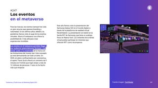 Para las marcas, los eventos siempre han sido
un gran recurso para generar branding y
notoriedad. En los últimos años, debido a la
pandemia, hemos visto el auge de los eventos
virtuales. Ahora, el metaverso nos ofrece la
posibilidad de ir más allá para crear
experiencias increíbles.
Los eventos en el metaverso permiten llegar a
una audiencia potencialmente ilimitada y dar
rienda suelta a la creatividad de la marca sin
las limitaciones del mundo real. Este concepto
ya está demostrando ser todo un éxito. En
2020, en pleno conﬁnamiento por coronavirus,
el rapero Travis Scott ofreció un concierto de 9
minutos en Fortnite que logró atraer a más de
12 millones de personas. Y esto no ha hecho
más que empezar.
Los eventos
en el metaverso
Fuente imagen: TechRadar 307
Tendencias y Predicciones de Marketing Digital 2023
#247
Este año hemos visto la presentación del
Samsung Galaxy S22 en el mundo digital, a
través de la plataforma de realidad virtual
Decentraland. La presentación se realizó en la
tienda 837 de Samsung, que tiene un análogo
físico en Nueva York. Los visitantes de la tienda
virtual podían participar en misiones que
ofrecían NFT como recompensa.
 