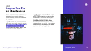 Una vez más, vemos como una tendencia que
llevaba años entre nosotros alcanza su
máxima expresión gracias a las posibilidades
del metaverso.
La gamiﬁcación es una presencia constante
en el mundo digital, sobre todo móvil. Se trata
de introducir misiones, juegos y pruebas para
mejorar la experiencia interactiva de los
usuarios, que reciben regalos, tokens y otras
recompensas a cambio de participar.
La gamiﬁcación
en el metaverso
La gamiﬁcación es una técnica efectiva porque
se basa en la psicología humana, aprovechando
el sentimiento de anticipación y la creación de
hábitos para generar interacciones con la
marca. A la gente le encanta recibir regalos,
descuentos y recompensas gratuitas, ponerse a
prueba y superarse a sí mismos. Y los marketers
pueden aprovechar esta tendencia para generar
experiencias de marca muy potentes.
Fuente imagen: Pexels 308
Tendencias y Predicciones de Marketing Digital 2023
#248
 