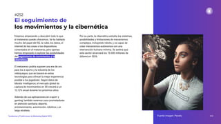 Estamos empezando a descubrir todo lo que
el metaverso puede ofrecernos. Se ha hablado
mucho del papel del 5G, la nube, los datos, el
internet de las cosas o los dispositivos
conectados en el metaverso, pero apenas
hemos empezado a explorar las posibilidades
del seguimiento de movimientos y la
cibernética.
El metaverso podría suponer una era de oro
para los e-sports y la industria de los
videojuegos, que se basará en estas
tecnologías para ofrecer la mejor experiencia
posible a los jugadores. Según datos de
Mordor Intelligence, el mercado global de
captura de movimientos en 3D crecerá a un
12,12% anual durante los próximos años.
Además de sus aplicaciones en e-sport y
gaming, también veremos usos prometedores
en atención sanitaria, deporte,
entretenimiento, automoción, robótica y un
largo etcétera.
El seguimiento de
los movimientos y la cibernética
Por su parte, la cibernética estudia los sistemas,
posibilidades y limitaciones de mecanismos
complejos, incluyendo robots, y es capaz de
crear mecanismos autónomos con una
intervención humana mínima. Se estima que
este sector alcanzará los 10.000 millones de
dólares en 2026.
Fuente imagen: Pexels 312
Tendencias y Predicciones de Marketing Digital 2023
#252
 