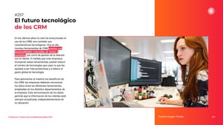 En los últimos años no solo ha evolucionado el
uso de los CRM, sino también sus
características tecnológicas. Hoy en día,
muchas herramientas de CRM cuentan con
funcionalidades avanzadas de ventas y
marketing, así como de gestión de la relación
con el cliente. A medida que más empresas
incorporen estas herramientas, podrán reducir
el número de tecnologías que usan, lo que les
ayudará a ser más productivas y a reducir el
gasto global en tecnología.
Para aprovechar al máximo los beneﬁcios de
los CRM, las empresas deberían sincronizar
los datos entre las diferentes herramientas
empleadas en los distintos departamentos de
la empresa. Esta sincronización de los datos
permite que la información de los clientes esté
siempre actualizada, independientemente de
su ubicación.
El futuro tecnológico
de los CRM
Fuente imagen: Pexels 319
#257
Tendencias y Predicciones de Marketing Digital 2023
 