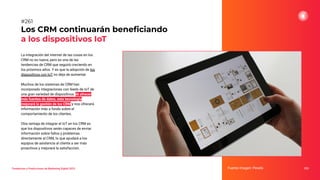La integración del internet de las cosas en los
CRM no es nueva, pero es una de las
tendencias de CRM que seguirá creciendo en
los próximos años. Y es que la adopción de los
dispositivos con IoT no deja de aumentar.
Muchos de los sistemas de CRM han
incorporado integraciones con feeds de IoT de
una gran variedad de dispositivos. Al ofrecer
más fuentes de datos, esta tecnología
mejorará la gestión de los CRM y nos ofrecerá
información más a fondo sobre el
comportamiento de los clientes.
Otra ventaja de integrar el IoT en los CRM es
que los dispositivos serán capaces de enviar
información sobre fallos y problemas
directamente al CRM, lo que ayudará a los
equipos de asistencia al cliente a ser más
proactivos y mejorará la satisfacción.
Los CRM continuarán beneﬁciando
a los dispositivos IoT
Fuente imagen: Pexels 323
#261
Tendencias y Predicciones de Marketing Digital 2023
 