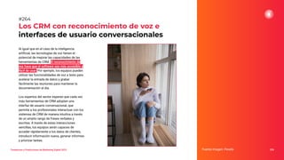 Tendencias y Predicciones de Marketing Digital 2023
Los CRM con reconocimiento de voz e
interfaces de usuario conversacionales
Fuente imagen: Pexels 326
#264
Al igual que en el caso de la inteligencia
artiﬁcial, las tecnologías de voz tienen el
potencial de mejorar las capacidades de las
herramientas de CRM. El reconocimiento de
voz hace que el software sea más accesible y
fácil de usar. Por ejemplo, los equipos pueden
utilizar las funcionalidades de voz a texto para
acelerar la entrada de datos y grabar
fácilmente las reuniones para mantener la
documentación al día.
Los expertos del sector esperan que cada vez
más herramientas de CRM adopten una
interfaz de usuario conversacional, que
permita a los profesionales interactuar con los
sistemas de CRM de manera intuitiva a través
de un amplio rango de frases verbales y
escritas. A través de estas interacciones
sencillas, los equipos serán capaces de
acceder rápidamente a los datos de clientes,
introducir información nueva, generar informes
y priorizar tareas.
 