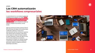 La automatización es una tendencia global del
marketing que ha llegado a los CRM. Muchos
CRM han empezado a ofrecer funcionalidades
para ayudar a los equipos a automatizar las
tareas rutinarias, como actualizar los datos de
clientes, compartir documentos o enviar
emails.
Dado que este tipo de tareas suponen hasta el
60% del tiempo de trabajo de los profesionales
cualiﬁcados, dejarlas en manos de la
automatización permite centrarse en aspectos
más valiosos para la empresa a largo plazo,
como mapear los viajes de cliente o analizar
los datos obtenidos a través del CRM. Por eso,
el 41% de las empresas ya se plantean
automatizar el contacto con clientes actuales
y potenciales a través de recomendaciones
generadas mediante inteligencia artiﬁcial y
aprendizaje automático.
Los CRM automatizarán
los workﬂows empresariales
Fuente imagen: Pexels 327
#265
Tendencias y Predicciones de Marketing Digital 2023
 