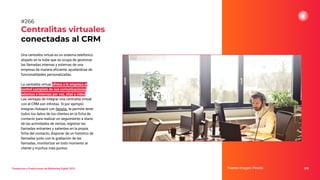 Una centralita virtual es un sistema telefónico
alojado en la nube que se ocupa de gestionar
las llamadas internas y externas de una
empresa de manera eﬁciente, ayudándose de
funcionalidades personalizadas.
La centralita virtual ofrece a la empresa el
control completo de sus comunicaciones
externas e internas por voz, chat o video.
Las ventajas de integrar una centralita virtual
con el CRM son inﬁnitas. Si por ejemplo
integras Hubspot con Netelip, te permite tener
todos los datos de los clientes en la ﬁcha de
contacto para realizar un seguimiento a diario
de las actividades de ventas, registrar las
llamadas entrantes y salientes en la propia
ﬁcha del contacto, disponer de un histórico de
llamadas junto con la grabación de las
llamadas, monitorizar en todo momento al
cliente y muchos más puntos.
Centralitas virtuales
conectadas al CRM
Fuente imagen: Pexels 328
#266
Tendencias y Predicciones de Marketing Digital 2023
 