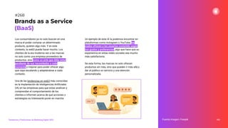 Los consumidores ya no solo buscan en una
marca el poder comprar un determinado
producto, quieren algo más. Y en este
contexto, la web3 puede hacer mucho. Los
clientes de la era moderna ven a las marcas
no solo como una empresa proveedora de
productos, sino como un ente que debe estar
pendiente de sus necesidades a cada
momento y mejorar para poder ofrecer algo
que vaya escalando y adaptándose a cada
contexto.
Una de las tendencias en web3 más conocidas
es la implantación de Inteligencias Artiﬁciales
(IA) en las empresas para que estas analicen y
comprendan el comportamiento de los
clientes e informen acerca de qué acciones o
estrategias es interesante poner en marcha.
332
Fuente imagen: Freepik
Brands as a Service
(BaaS)
#268
Tendencias y Predicciones de Marketing Digital 2023
Un ejemplo de esta IA la podemos encontrar en
plataformas como Instagram o YouTube, las
cuales ofrecen a los usuarios contenido según
sus gustos y preferencias, algo que hace que su
experiencia en estas redes sociales sea mucho
más satisfactoria.
De esta forma, las marcas no solo ofrecen
productos sin más, sino que pueden ir más allá y
dar al público un servicio y una atención
personalizada.
 