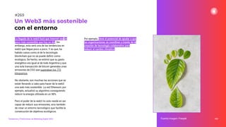 La llegada de la web3 hará que internet sea un
poco más sostenible que hoy en día. Sin
embargo, esta será una de las tendencias en
web3 que llegue poco a poco. Y es que, ha
habido casos como el de la tecnología
blockchain que no se puede deﬁnir como
ecológica. De hecho, se estimó que su gasto
energético era igual al de toda Argentina y que
una sola transacción de bitcoin generaba unas
emisiones de CO2 que superaban los 772
kilogramos.
No obstante, son muchas las acciones que se
están llevando a cabo para hacer de la web3
una web más sostenible. La red Ethereum, por
ejemplo, actualizó su algoritmo consiguiendo
reducir la energía utilizada en un 98%.
Pero el poder de la web3 no solo reside en ser
capaz de reducir sus emisiones, sino también
de crear un entorno tecnológico que facilite la
consecución de objetivos ecológicos.
Por ejemplo, tiene el potencial de ayudar a que
las organizaciones se coordinen a través de la
creación de tecnología colaborativa para
reducir el cambio climático.
333
Un Web3 más sostenible
con el entorno
Fuente imagen: Freepik
Tendencias y Predicciones de Marketing Digital 2023
#269
 