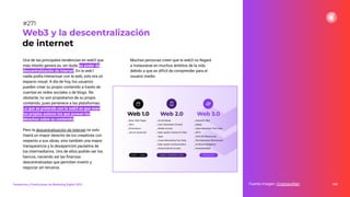Una de las principales tendencias en web3 que
más interés genera es, sin duda, su poder de
descentralización de internet. En la web1
nadie podía interactuar con la web, solo era un
espacio visual. A día de hoy, los usuarios
pueden crear su propio contenido a través de
cuentas en redes sociales o de blogs. No
obstante, no son propietarios de su propio
contenido, pues pertenece a las plataformas.
Lo que se pretende con la web3 es que sean
los propios autores los que posean los
derechos sobre su contenido.
Pero la descentralización de internet no solo
traerá un mayor derecho de los creadores con
respecto a sus obras, sino también una mayor
transparencia y la desaparición paulatina de
los intermediarios. Uno de ellos podrán ser los
bancos, naciendo así las ﬁnanzas
descentralizadas que permiten invertir y
negociar sin terceros.
Muchas personas creen que la web3 no llegará
a instaurarse en muchos ámbitos de la vida
debido a que es difícil de comprender para el
usuario medio.
335
Web3 y la descentralización
de internet
Fuente imagen: Cryptopolitan
Tendencias y Predicciones de Marketing Digital 2023
#271
 