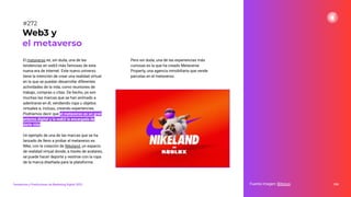 El metaverso es, sin duda, una de las
tendencias en web3 más famosas de esta
nueva era de internet. Este nuevo universo
tiene la intención de crear una realidad virtual
en la que se puedan desarrollar diferentes
actividades de la vida, como reuniones de
trabajo, compras o citas. De hecho, ya son
muchas las marcas que se han animado a
adentrarse en él, vendiendo ropa u objetos
virtuales e, incluso, creando experiencias.
Podríamos decir que el metaverso es un gran
entorno digital y la web3 la encargada de
darle vida.
Un ejemplo de una de las marcas que se ha
lanzado de lleno a probar el metaverso es
Nike, con la creación de Nikeland, un espacio
de realidad virtual donde, a través de avatares,
se puede hacer deporte y vestirse con la ropa
de la marca diseñada para la plataforma.
336
Fuente imagen: Bitnovo
Web3 y
el metaverso
#272
Tendencias y Predicciones de Marketing Digital 2023
Pero sin duda, una de las experiencias más
curiosas es la que ha creado Metaverse
Property, una agencia inmobiliaria que vende
parcelas en el metaverso.
 