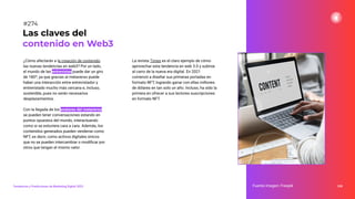 338
Fuente imagen: Freepik
Las claves del
contenido en Web3
#274
Tendencias y Predicciones de Marketing Digital 2023
¿Cómo afectarán a la creación de contenido
las nuevas tendencias en web3? Por un lado,
el mundo de las entrevistas puede dar un giro
de 180º, ya que gracias al metaverso puede
haber una interacción entre entrevistador y
entrevistado mucho más cercana e, incluso,
sostenible, pues no serán necesarios
desplazamientos.
Con la llegada de los avatares del metaverso
se pueden tener conversaciones estando en
puntos opuestos del mundo, interactuando
como si se estuviera cara a cara. Además, los
contenidos generados pueden venderse como
NFT, es decir, como activos digitales únicos
que no se pueden intercambiar o modiﬁcar por
otros que tengan el mismo valor.
La revista Times es el claro ejemplo de cómo
aprovechar esta tendencia en web 3.0 y subirse
al carro de la nueva era digital. En 2021
comenzó a diseñar sus primeras portadas en
formato NFT, logrando ganar con ellas millones
de dólares en tan solo un año. Incluso, ha sido la
primera en ofrecer a sus lectores suscripciones
en formato NFT.
 