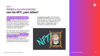 Los NFT son opuestos a las criptomonedas.
Mientras que estas son un bien fungible, los
otros no. Podemos ver los NFT como las
obras de arte, cada una es única en el mundo
con un valor concreto. Sin embargo, ambos
funcionan con tecnología blockchain, es decir,
mediante una red descentralizada de
ordenadores usando criptografía.
Por ahora, los NFT se han utilizado sobre todo
para la venta de arte digital, sin embargo,
parece muy probable que en el futuro, una de
las tendencias en web3 sea tokenizar ideas,
bienes e, incluso, datos. De esta forma, los
NFT podrían representar contratos con
empresas para la venta de bienes o servicios o
las propias llaves de nuestra nueva vivienda.
Los beneﬁcios de los NFT y de la tecnología
blockchain son muchos y, por tanto, parece que
sí que aportarán con el tiempo una gran utilidad
tanto a usuarios como a empresas. Son muy
ﬁables, seguros e infalsiﬁcables, siendo
imposible que se pierda la información.
339
Web3 y su vinculación
con los NFT, ¿son útiles?
Fuente imagen: Freepik
Tendencias y Predicciones de Marketing Digital 2023
#275
 