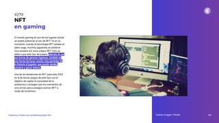 El mundo gaming es uno de los lugares donde
se quiere potenciar el uso de NFT. Ya en su
momento, cuando la tecnología NFT estaba en
pleno auge, muchos jugadores se sintieron
muy atraídos por esos juegos NFT. Esto se
debe a que este tipo de juegos, además de ser
una forma de generar ingresos, también es
una forma de hacer mucho más partícipe de
la historia al jugador, que puede vender,
comprar y ganar tokens.
Una de las tendencias en NFT para este 2023
es la de lanzar juegos de este tipo con el
objetivo de captar la curiosidad de la
audiencia y conseguir que los momentos de
ocio sirvan para conseguir activos NFT a
modo de incentivos.
NFT
en gaming
Fuente imagen: Pexels 345
Tendencias y Predicciones de Marketing Digital 2023
#279
 