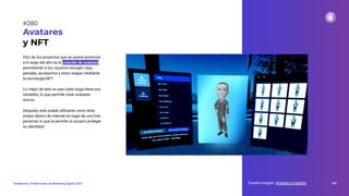 Otro de los proyectos que se quiere potenciar
a lo largo del año es la creación de avatares,
permitiendo a los usuarios escoger ropa,
peinado, accesorios y otros rasgos mediante
la tecnología NFT.
Lo mejor de esto es que cada rasgo tiene sus
variables, lo que permite crear avatares
únicos.
Después, este puede utilizarse como alias
propio dentro de Internet en lugar de una foto
personal, lo que le permite al usuario proteger
su identidad.
Avatares
y NFT
Fuente imagen: Analytics Insights 346
Tendencias y Predicciones de Marketing Digital 2023
#280
 