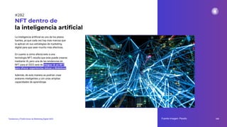 La inteligencia artiﬁcial es uno de los platos
fuertes, ya que cada vez hay más marcas que
la aplican en sus estrategias de marketing
digital para que sean mucho más efectivas.
En cuanto a cómo afecta esto a una
tecnología NFT, resulta que esta puede crearse
mediante IA, pero una de las tendencias en
NFT para el 2023 será de integrar IA en NFT
para ofrecer experiencias únicas y dinámicas.
Además, de esta manera se podrían crear
avatares inteligentes y con unas amplias
capacidades de aprendizaje.
NFT dentro de
la inteligencia artiﬁcial
Fuente imagen: Pexels 348
Tendencias y Predicciones de Marketing Digital 2023
#282
 