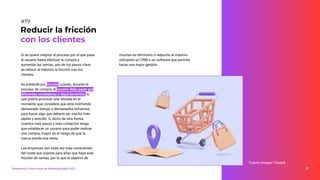 Si se quiere mejorar el proceso por el que pasa
el usuario hasta efectuar la compra y
aumentar las ventas, uno de los pasos clave
es reducir al máximo la fricción con los
clientes.
Se entiende por fricción cuando, durante el
proceso de compra, el usuario debe pasar por
diferentes vendedores o departamentos, lo
que podría provocar una retirada en el
momento que considere que está invirtiendo
demasiado tiempo y demasiados esfuerzos
para hacer algo que debería ser mucho más
rápido y sencillo. O, dicho de otra forma,
cuantos más pasos y más contactos tenga
que establecer un usuario para poder realizar
una compra, mayor es el riesgo de que la
marca pierda esa venta.
Las empresas son cada vez más conscientes
del coste que supone para ellas que haya esta
fricción de ventas, por lo que el objetivo de
Reducir la fricción
con los clientes
#19
muchas es eliminarlo o reducirlo al máximo
utilizando un CRM o un software que permita
hacer una mejor gestión.
Tendencias y Predicciones de Marketing Digital 2023 35
Fuente imagen: Freepik
 