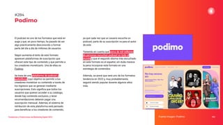 Tendencias y Predicciones de Marketing Digital 2023
Podimo
ya que cada vez que un usuario escucha un
podcast, parte de su suscripción va para el autor
de este.
Teniendo en cuenta que cerca de mil millones
de personas escuchan podcast en todo el
mundo y que el segundo idioma más escuchado
en este formato es el español, sin duda merece
la pena incorporar este formato en una
estrategia de contenidos.
Además, se prevé que será uno de los formatos
tendencia en 2023 y, muy probablemente,
seguirá siendo popular durante algunos años
más.
Fuente imagen: Podimo 352
#284
El podcast es uno de los formatos que está en
auge y que, en poco tiempo, ha pasado de ser
algo prácticamente desconocido a formar
parte del día a día de millones de usuarios.
Según aumenta el éxito de este formato
aparecen plataformas de suscripción que
ofrecen este tipo de contenido y que permite a
los creadores monetizarlo. Una de ellas es
Podimo.
Se trata de una plataforma de podcast y
audiolibros cuyo objetivo es permitir a los
creadores monetizar su contenido a través de
los ingresos que se generan mediante
suscripciones. Esto signiﬁca que todos los
usuarios que quieran acceder a su catálogo,
donde hay contenido exclusivo, y tener
recomendaciones deberán pagar una
suscripción mensual. Además, el sistema de
retribución de esta plataforma está pensado
para beneﬁciar a los creadores de contenido,
 