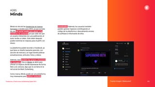 Tendencias y Predicciones de Marketing Digital 2023
Minds
monetizable. Además, los usuarios también
pueden generar ingresos contribuyendo al
código de la plataforma o descubriendo errores
de software e informando de ellos.
Fuente imagen: Makeuseof 353
#285
Minds es otra de las tendencias en nuevos
formatos y canales para 2023, ya que se trata
de una red social creada para apoyar a los
creadores de contenido, ya que cada vez que
un usuario interactúa con una publicación, el
autor recibe un token. Este token después
puede invertirse en mejoras para el perﬁl o en
dinero.
La plataforma puede recordar a Facebook, ya
que tiene un diseño bastante parecido, con
sección de noticias y un lugar donde publicar
actualizaciones, artículos, fotos y vídeos.
Además, aquí también hay grupos y funciones
de mensajería. Eso sí, Minds se abrió para
ofrecer un espacio donde expresarse de forma
libre y sin censura, algo que no se tiene en la
red social de Mark Zuckerberg.
Como marca, Minds puede ser una plataforma
muy interesante para publicar contenido
 