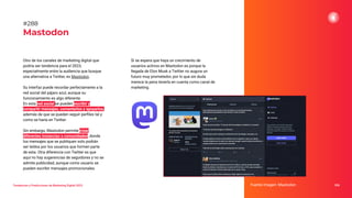 Tendencias y Predicciones de Marketing Digital 2023
Mastodon
Si se espera que haya un crecimiento de
usuarios activos en Mastodon es porque la
llegada de Elon Musk a Twitter no augura un
futuro muy prometedor, por lo que sin duda
merece la pena tenerla en cuenta como canal de
marketing.
Fuente imagen: Mastodon 356
#288
Otro de los canales de marketing digital que
podría ser tendencia para el 2023,
especialmente entre la audiencia que busque
una alternativa a Twitter, es Mastodon.
Su interfaz puede recordar perfectamente a la
red social del pájaro azul, aunque su
funcionamiento es algo diferente.
En esta red social se pueden escribir y
compartir mensajes, comentarlos y apoyarlos,
además de que se pueden seguir perﬁles tal y
como se haría en Twitter.
Sin embargo, Mastodon permite crear
diferentes instancias o comunidades, donde
los mensajes que se publiquen solo podrán
ser leídos por los usuarios que formen parte
de esta. Otra diferencia con Twitter es que
aquí no hay sugerencias de seguidores y no se
admite publicidad, aunque como usuario se
pueden escribir mensajes promocionales.
 